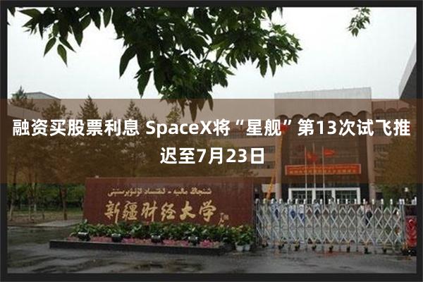 融资买股票利息 SpaceX将“星舰”第13次试飞推迟至7月23日