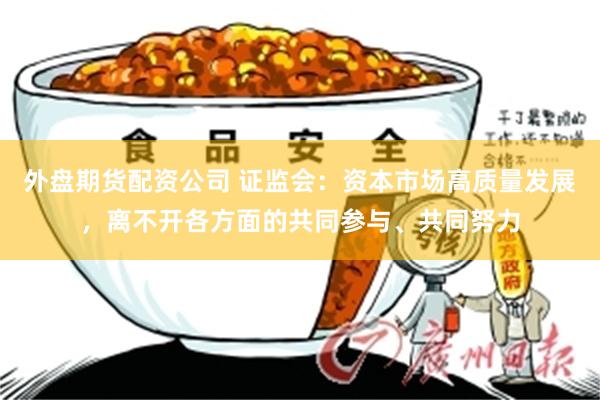 外盘期货配资公司 证监会：资本市场高质量发展，离不开各方面的共同参与、共同努力
