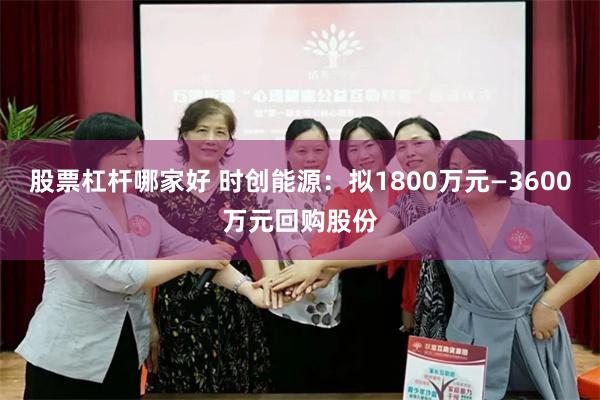 股票杠杆哪家好 时创能源：拟1800万元—3600万元回购股份