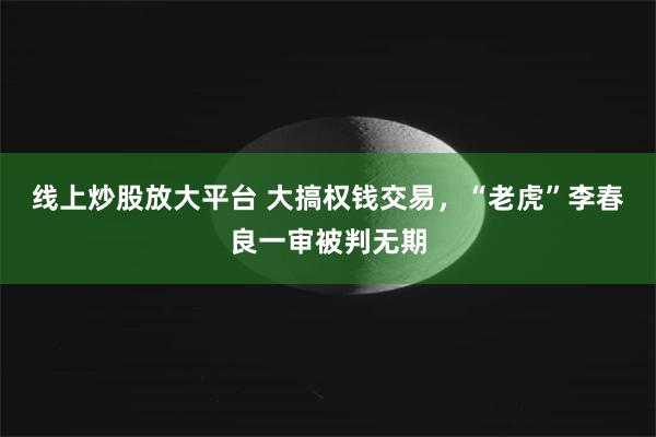 线上炒股放大平台 大搞权钱交易，“老虎”李春良一审被判无期