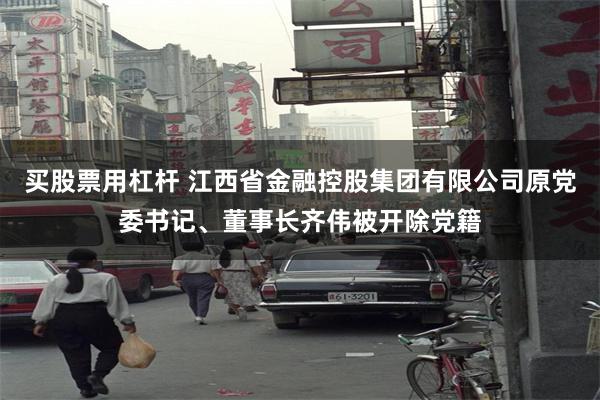 买股票用杠杆 江西省金融控股集团有限公司原党委书记、董事长齐伟被开除党籍