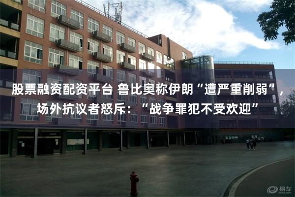 股票融资配资平台 鲁比奥称伊朗“遭严重削弱”，场外抗议者怒斥：“战争罪犯不受欢迎”