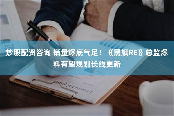 炒股配资咨询 销量爆底气足！《黑旗RE》总监爆料有望规划长线更新