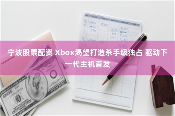 宁波股票配资 Xbox渴望打造杀手级独占 驱动下一代主机首发