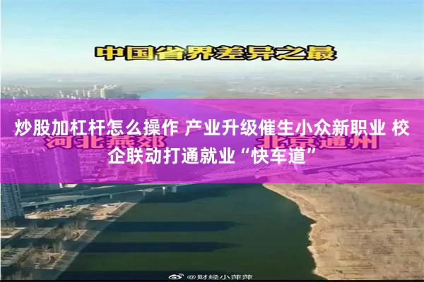 炒股加杠杆怎么操作 产业升级催生小众新职业 校企联动打通就业“快车道”