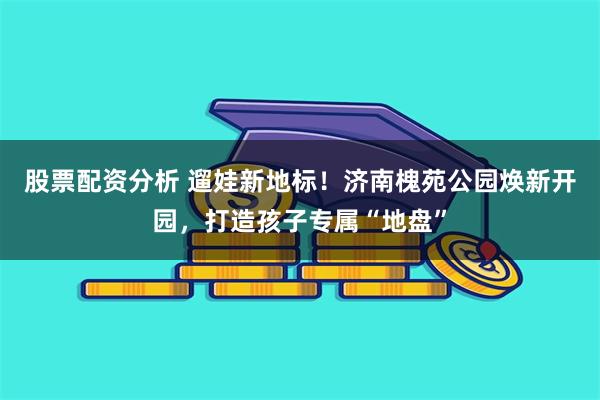 股票配资分析 遛娃新地标！济南槐苑公园焕新开园，打造孩子专属“地盘”