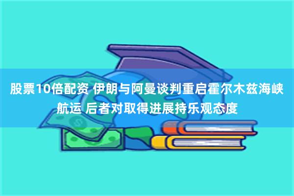 股票10倍配资 伊朗与阿曼谈判重启霍尔木兹海峡航运 后者对取得进展持乐观态度