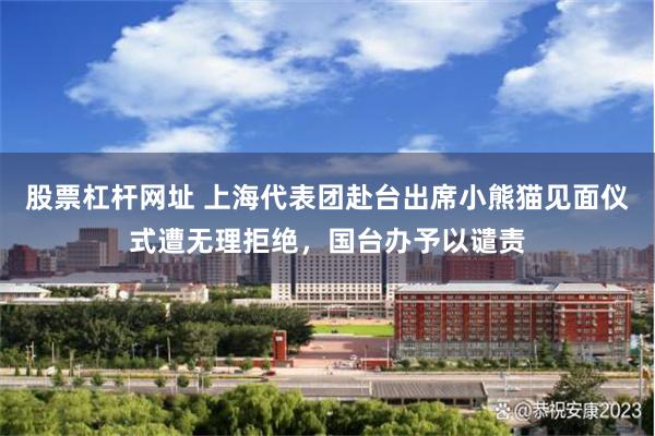 股票杠杆网址 上海代表团赴台出席小熊猫见面仪式遭无理拒绝，国台办予以谴责