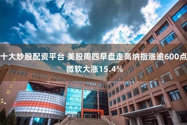 十大炒股配资平台 美股周四早盘走高纳指涨逾600点 微软大涨15.4%