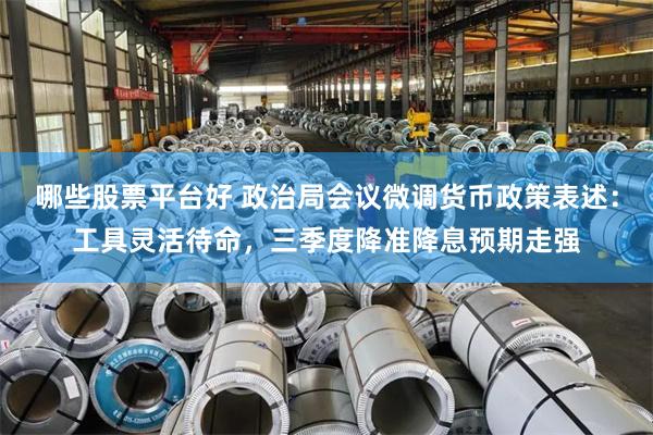 哪些股票平台好 政治局会议微调货币政策表述：工具灵活待命，三季度降准降息预期走强