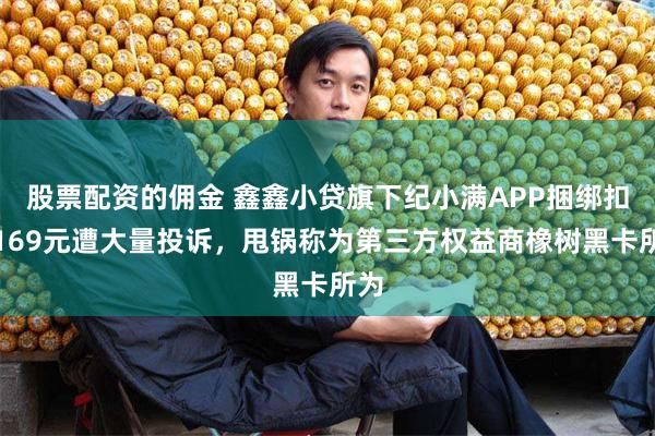 股票配资的佣金 鑫鑫小贷旗下纪小满APP捆绑扣费169元遭大量投诉，甩锅称为第三方权益商橡树黑卡所为