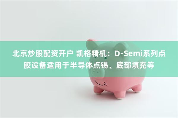 北京炒股配资开户 凯格精机：D-Semi系列点胶设备适用于半导体点锡、底部填充等