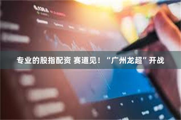专业的股指配资 赛道见!“广州龙超”开战