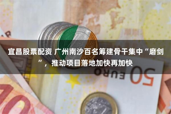 宜昌股票配资 广州南沙百名筹建骨干集中“磨剑”，推动项目落地加快再加快