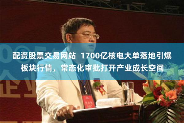 配资股票交易网站  1700亿核电大单落地引爆板块行情，常态化审批打开产业成长空间