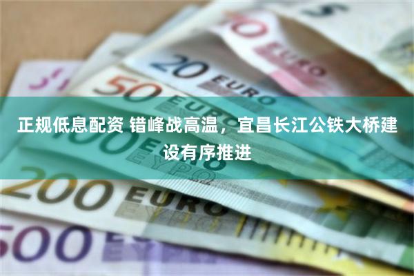 正规低息配资 错峰战高温,宜昌长江公铁大桥建设有序推进