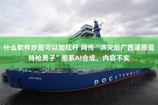 什么软件炒股可以加杠杆 网传“洪灾后广西道路现持枪男子”图系AI合成，内容不实