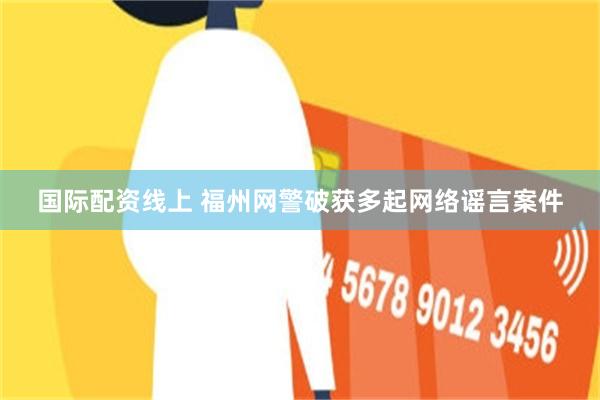 国际配资线上 福州网警破获多起网络谣言案件