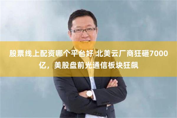 股票线上配资哪个平台好 北美云厂商狂砸7000亿,美股盘前光通信板块狂飙