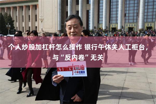 个人炒股加杠杆怎么操作 银行午休关人工柜台，与“反内卷”无关