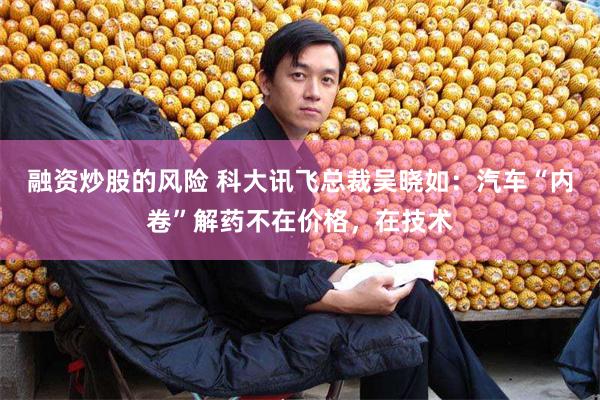 融资炒股的风险 科大讯飞总裁吴晓如：汽车“内卷”解药不在价格，在技术