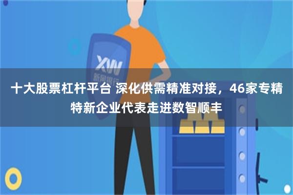十大股票杠杆平台 深化供需精准对接，46家专精特新企业代表走进数智顺丰