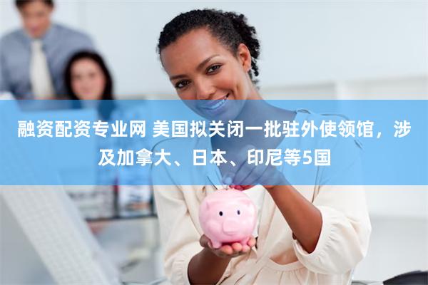 融资配资专业网 美国拟关闭一批驻外使领馆，涉及加拿大、日本、印尼等5国
