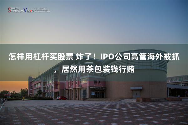 怎样用杠杆买股票 炸了！IPO公司高管海外被抓，居然用茶包装钱行贿