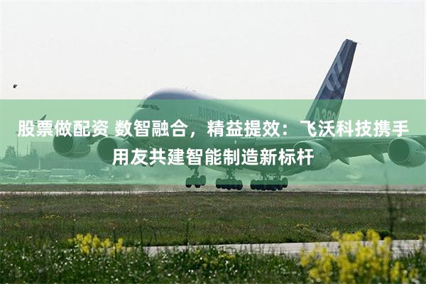 股票做配资 数智融合，精益提效：飞沃科技携手用友共建智能制造新标杆