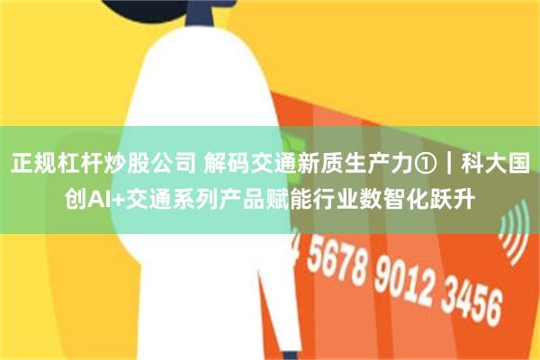 正规杠杆炒股公司 解码交通新质生产力①｜科大国创AI+交通系列产品赋能行业数智化跃升