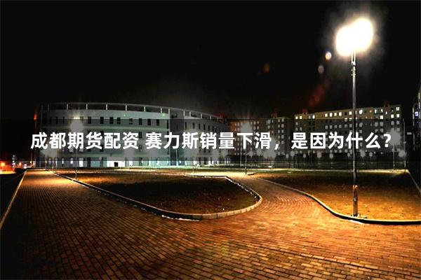成都期货配资 赛力斯销量下滑，是因为什么？