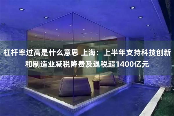 杠杆率过高是什么意思 上海：上半年支持科技创新和制造业减税降费及退税超1400亿元