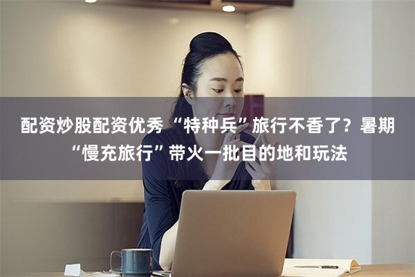 配资炒股配资优秀 “特种兵”旅行不香了？暑期“慢充旅行”带火一批目的地和玩法