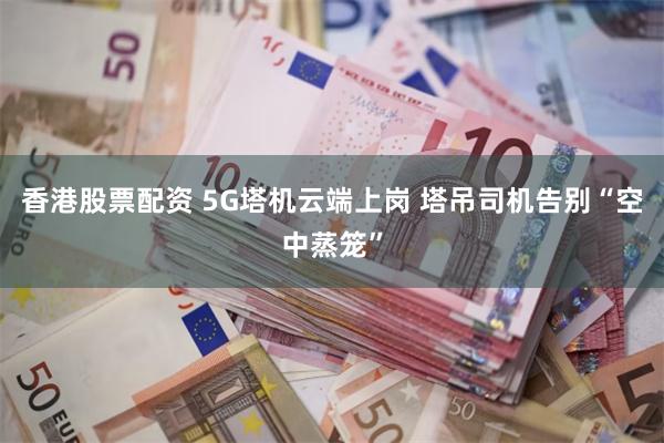 香港股票配资 5G塔机云端上岗 塔吊司机告别“空中蒸笼”