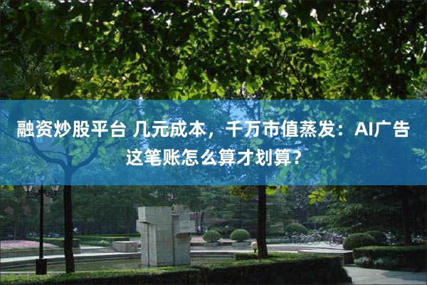 融资炒股平台 几元成本，千万市值蒸发：AI广告这笔账怎么算才划算？