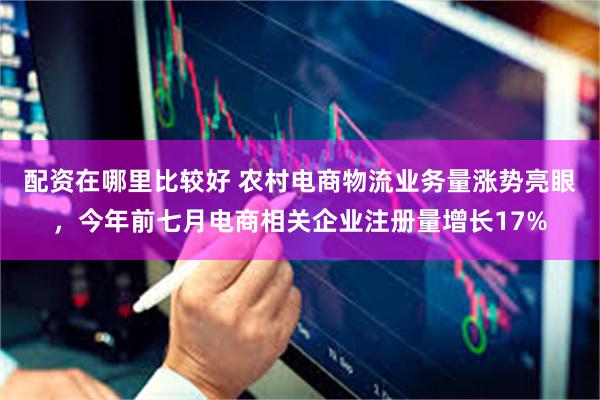 配资在哪里比较好 农村电商物流业务量涨势亮眼，今年前七月电商相关企业注册量增长17%