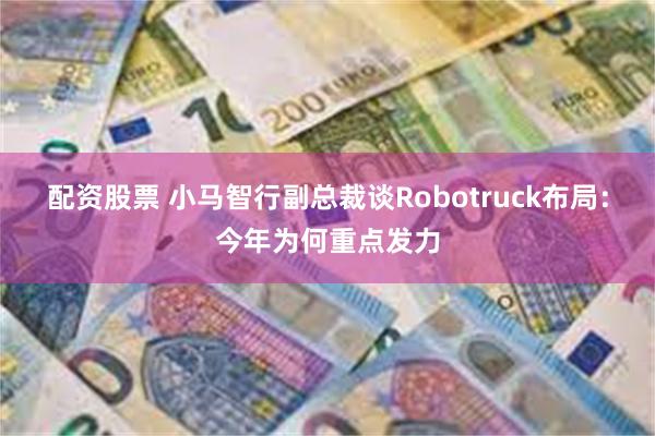 配资股票 小马智行副总裁谈Robotruck布局：今年为何重点发力
