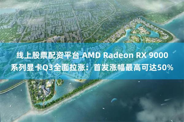 线上股票配资平台 AMD Radeon RX 9000系列显卡Q3全面拉涨：首发涨幅最高可达50%