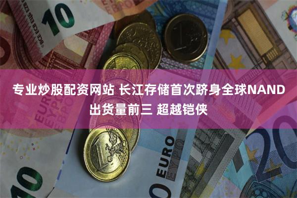 专业炒股配资网站 长江存储首次跻身全球NAND出货量前三 超越铠侠