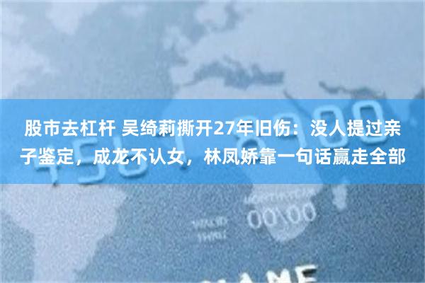 股市去杠杆 吴绮莉撕开27年旧伤：没人提过亲子鉴定，成龙不认女，林凤娇靠一句话赢走全部