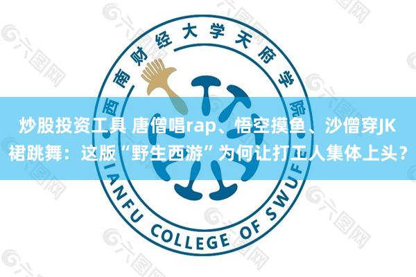 炒股投资工具 唐僧唱rap、悟空摸鱼、沙僧穿JK裙跳舞：这版“野生西游”为何让打工人集体上头？