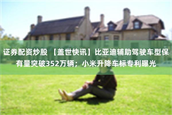 证券配资炒股 【盖世快讯】比亚迪辅助驾驶车型保有量突破352万辆；小米升降车标专利曝光