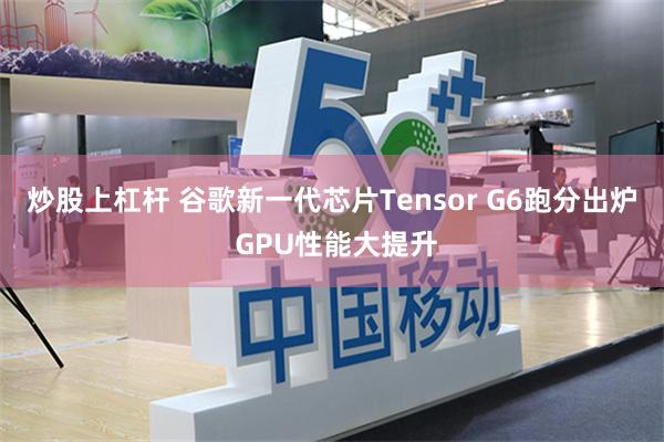 炒股上杠杆 谷歌新一代芯片Tensor G6跑分出炉 GPU性能大提升