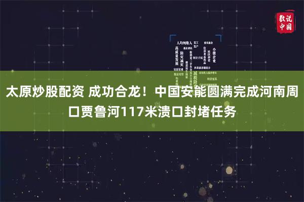 太原炒股配资 成功合龙！中国安能圆满完成河南周口贾鲁河117米溃口封堵任务