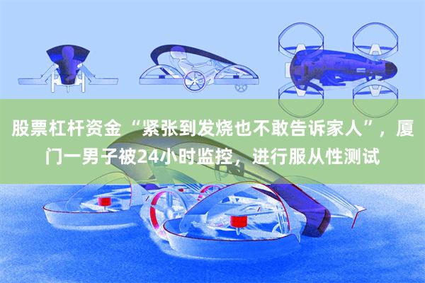 股票杠杆资金 “紧张到发烧也不敢告诉家人”，厦门一男子被24小时监控，进行服从性测试