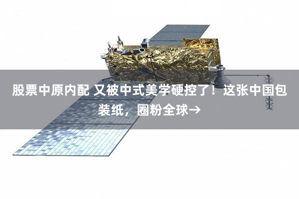 股票中原内配 又被中式美学硬控了！这张中国包装纸，圈粉全球→