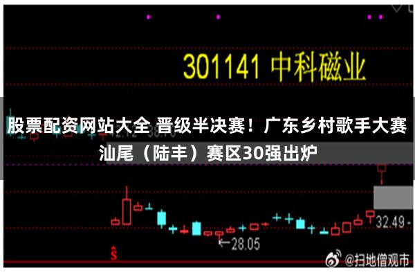 股票配资网站大全 晋级半决赛！广东乡村歌手大赛汕尾（陆丰）赛区30强出炉