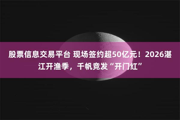 股票信息交易平台 现场签约超50亿元！2026湛江开渔季，千帆竞发“开门红”