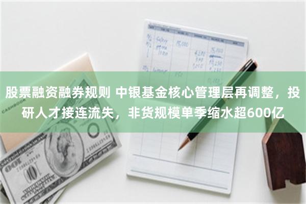 股票融资融券规则 中银基金核心管理层再调整，投研人才接连流失，非货规模单季缩水超600亿