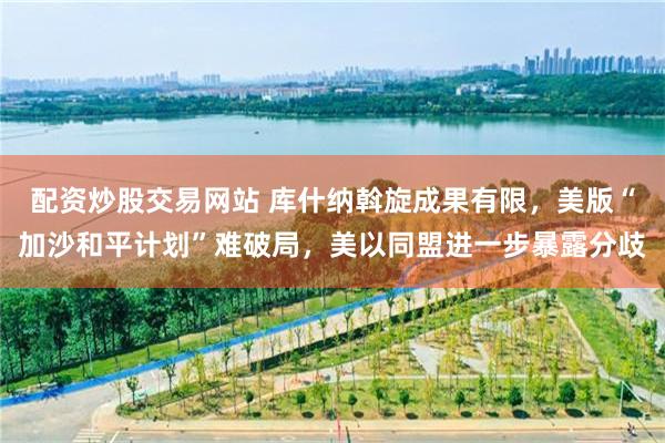 配资炒股交易网站 库什纳斡旋成果有限，美版“加沙和平计划”难破局，美以同盟进一步暴露分歧